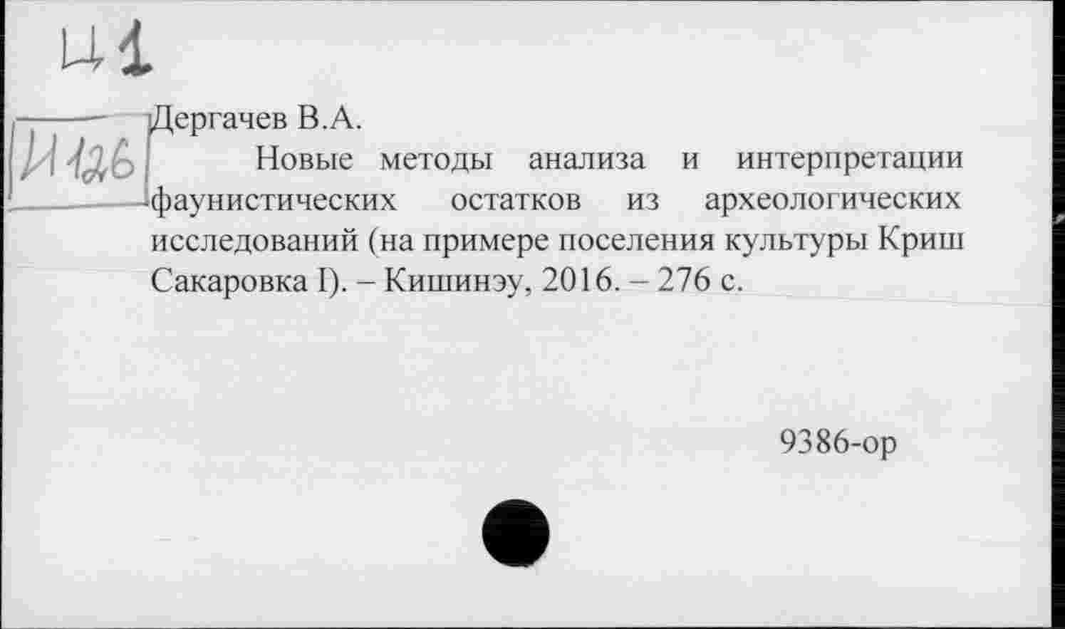 ﻿----— Дергачев В.А.
Новые методы анализа и интерпретации -фаунистических остатков из археологических исследований (на примере поселения культуры Криш Сакаровка I). - Кишинэу, 2016. - 276 с.
9386-ор